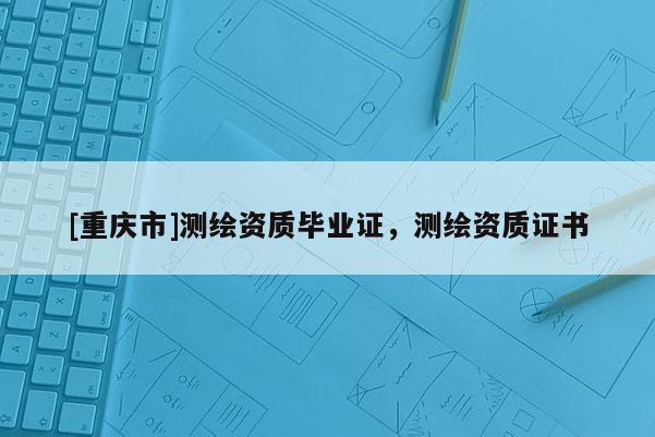 [重庆市]测绘资质毕业证，测绘资质证书