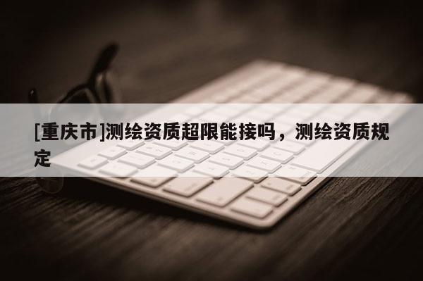 [重庆市]测绘资质超限能接吗，测绘资质规定