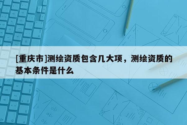 [重庆市]测绘资质包含几大项，测绘资质的基本条件是什么
