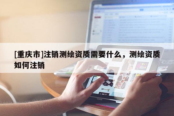 [重庆市]注销测绘资质需要什么，测绘资质如何注销