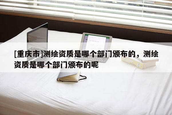 [重庆市]测绘资质是哪个部门颁布的，测绘资质是哪个部门颁布的呢