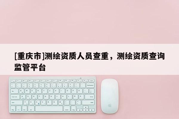[重庆市]测绘资质人员查重，测绘资质查询监管平台