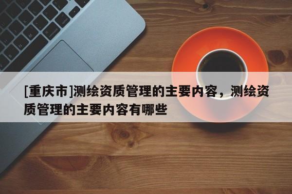 [重庆市]测绘资质管理的主要内容，测绘资质管理的主要内容有哪些