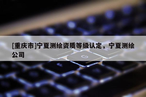 [重庆市]宁夏测绘资质等级认定，宁夏测绘公司