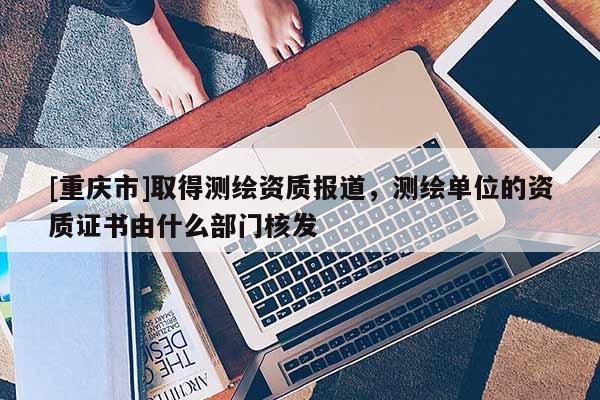 [重庆市]取得测绘资质报道，测绘单位的资质证书由什么部门核发