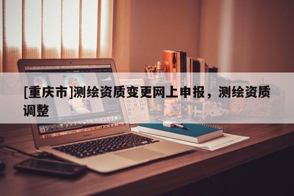 [重庆市]测绘资质变更网上申报，测绘资质调整