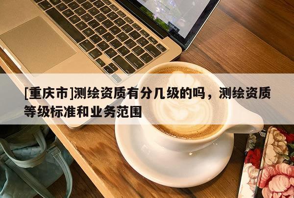 [重庆市]测绘资质有分几级的吗，测绘资质等级标准和业务范围