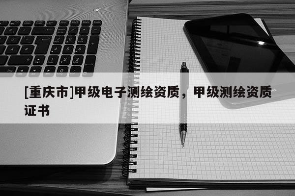 [重庆市]甲级电子测绘资质，甲级测绘资质证书