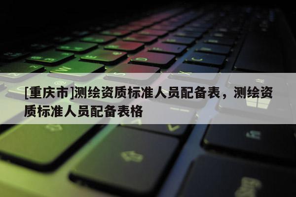 [重庆市]测绘资质标准人员配备表，测绘资质标准人员配备表格