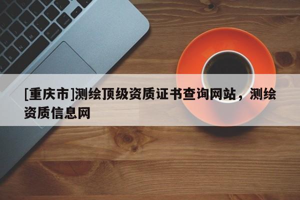 [重庆市]测绘顶级资质证书查询网站，测绘资质信息网