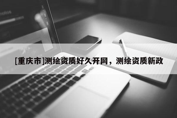 [重庆市]测绘资质好久开网，测绘资质新政