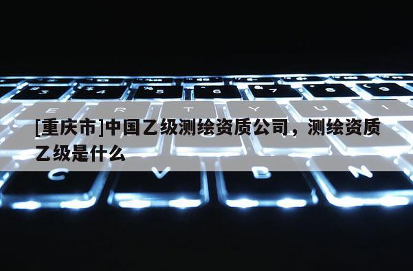 [重庆市]中国乙级测绘资质公司，测绘资质乙级是什么