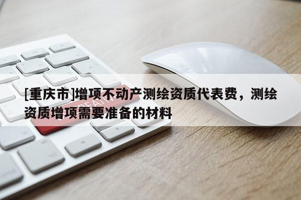 [重庆市]增项不动产测绘资质代表费，测绘资质增项需要准备的材料
