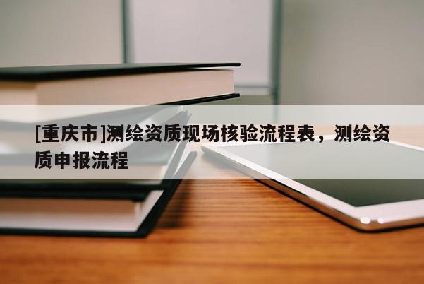 [重庆市]测绘资质现场核验流程表，测绘资质申报流程