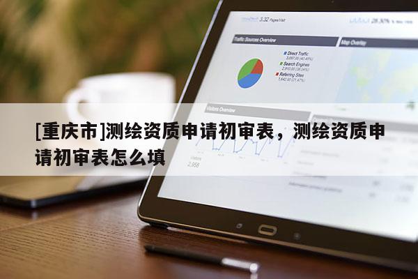 [重庆市]测绘资质申请初审表，测绘资质申请初审表怎么填