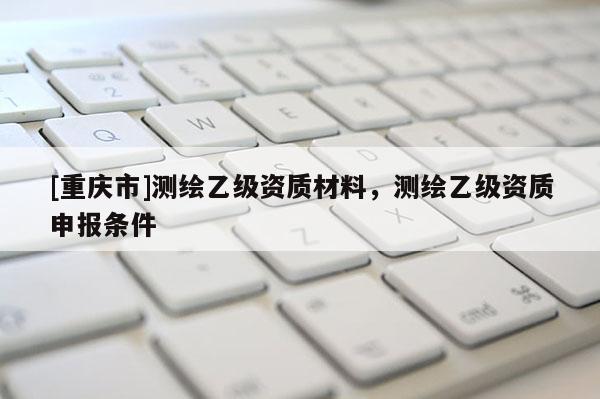 [重庆市]测绘乙级资质材料，测绘乙级资质申报条件