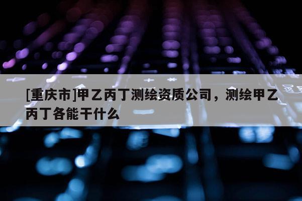 [重庆市]甲乙丙丁测绘资质公司，测绘甲乙丙丁各能干什么