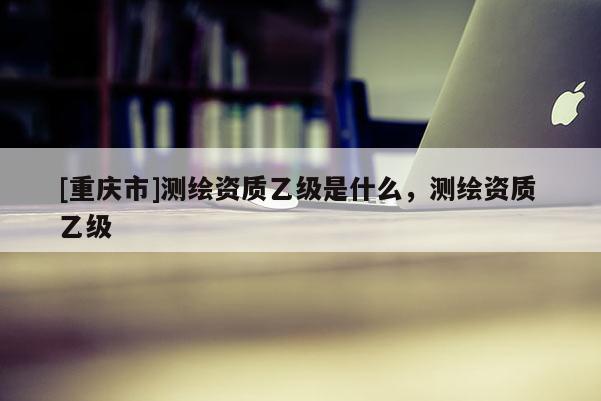 [重庆市]测绘资质乙级是什么，测绘资质 乙级