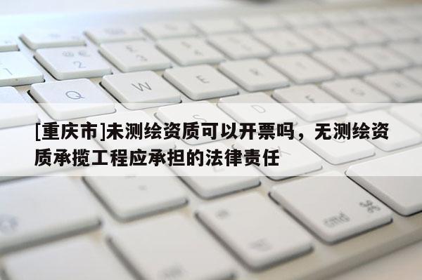[重庆市]未测绘资质可以开票吗，无测绘资质承揽工程应承担的法律责任