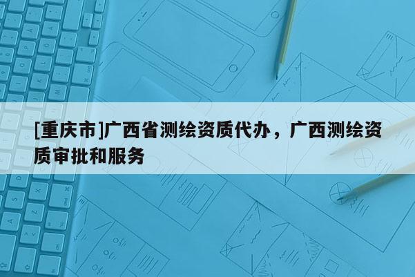 [重庆市]广西省测绘资质代办，广西测绘资质审批和服务