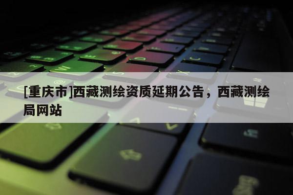 [重庆市] *** 测绘资质延期公告， *** 测绘局网站