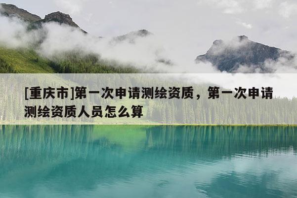 [重庆市]之一次申请测绘资质，之一次申请测绘资质人员怎么算