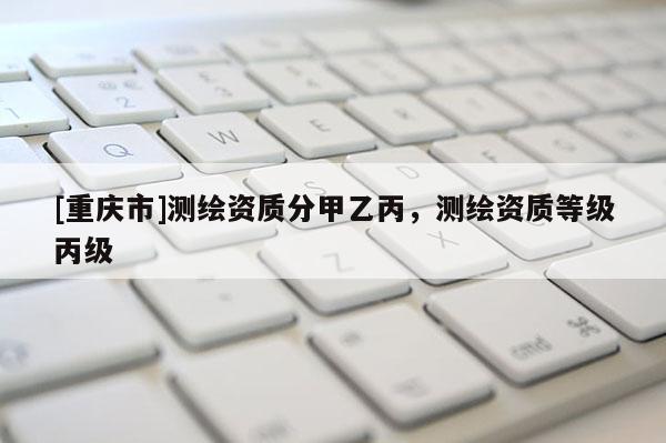 [重庆市]测绘资质分甲乙丙，测绘资质等级丙级