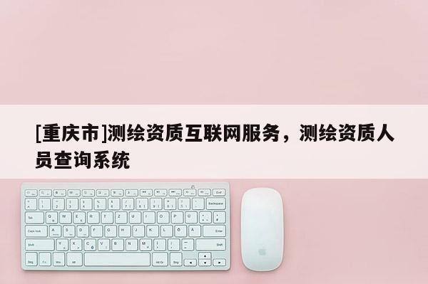 [重庆市]测绘资质互联网服务，测绘资质人员查询系统