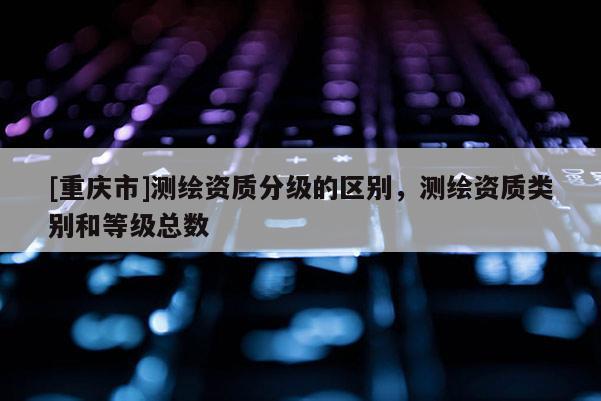 [重庆市]测绘资质分级的区别，测绘资质类别和等级总数