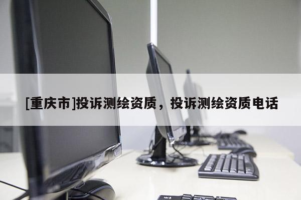 [重庆市]投诉测绘资质，投诉测绘资质 *** 