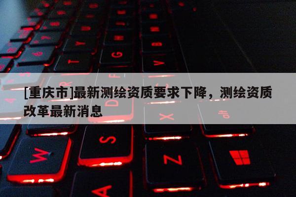 [重庆市]最新测绘资质要求下降，测绘资质改革最新消息