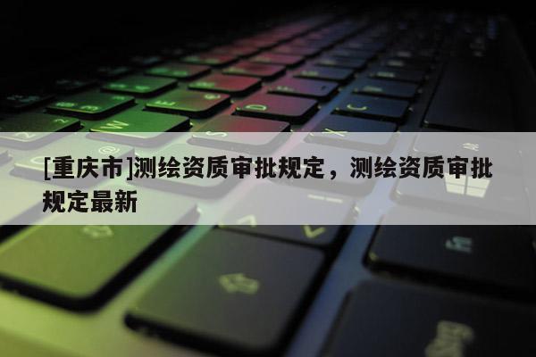 [重庆市]测绘资质审批规定，测绘资质审批规定最新
