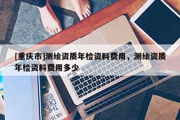 [重庆市]测绘资质年检资料费用，测绘资质年检资料费用多少