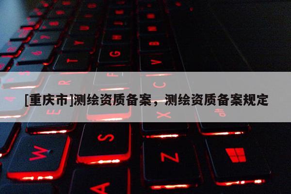 [重庆市]测绘资质备案，测绘资质备案规定