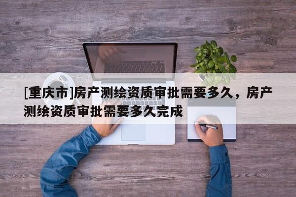 [重庆市]房产测绘资质审批需要多久，房产测绘资质审批需要多久完成