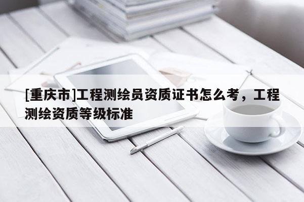 [重庆市]工程测绘员资质证书怎么考，工程测绘资质等级标准