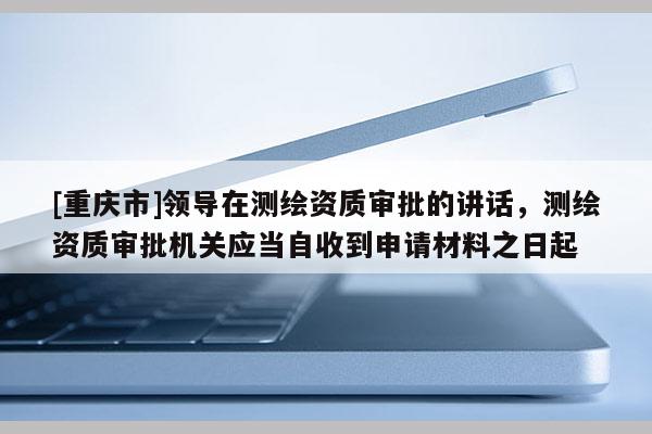 [重庆市]领导在测绘资质审批的讲话，测绘资质审批机关应当自收到申请材料之日起