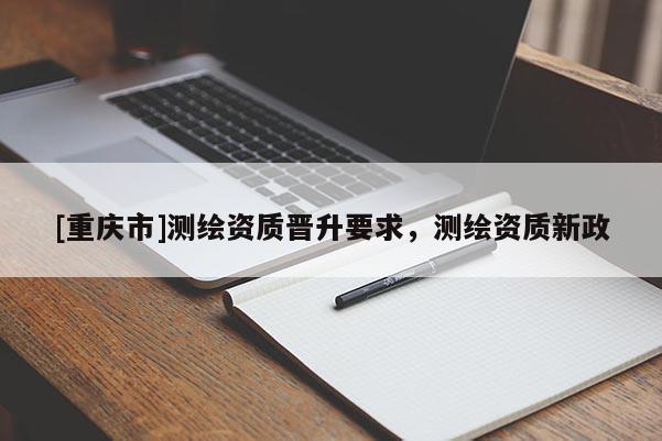 [重庆市]测绘资质晋升要求，测绘资质新政