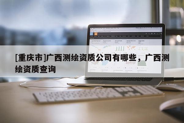 [重庆市]广西测绘资质公司有哪些，广西测绘资质查询