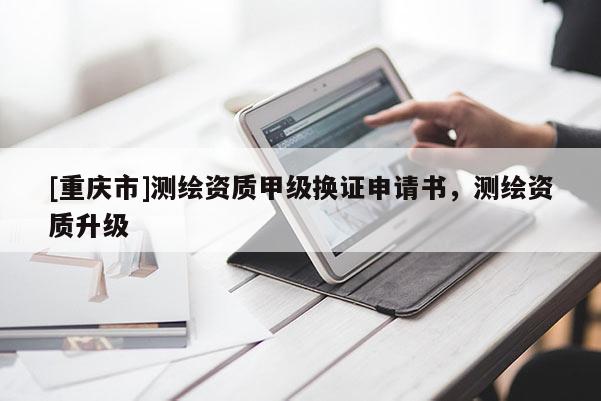 [重庆市]测绘资质甲级换证申请书，测绘资质升级