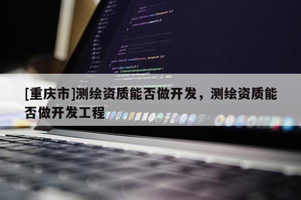 [重庆市]测绘资质能否做开发，测绘资质能否做开发工程