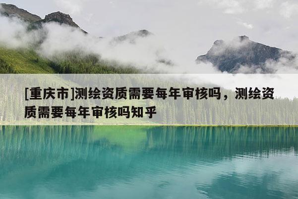 [重庆市]测绘资质需要每年审核吗，测绘资质需要每年审核吗知乎