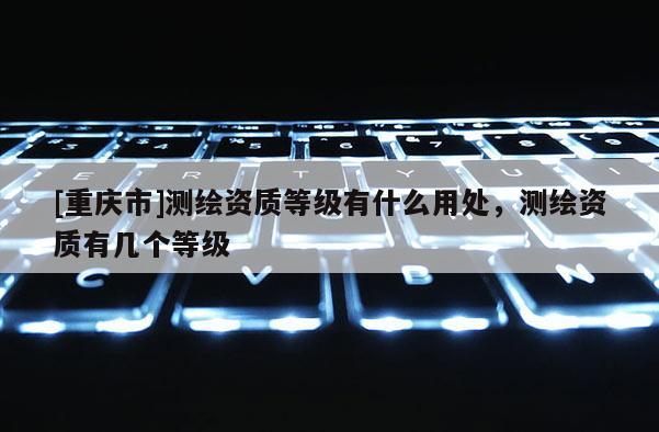[重庆市]测绘资质等级有什么用处，测绘资质有几个等级