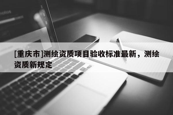 [重庆市]测绘资质项目验收标准最新，测绘资质新规定