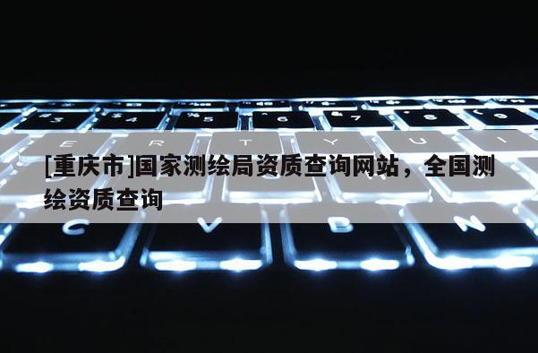 [重庆市]国家测绘局资质查询网站，全国测绘资质查询