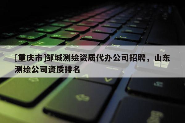 [重庆市]邹城测绘资质代办公司 *** ，山东测绘公司资质排名