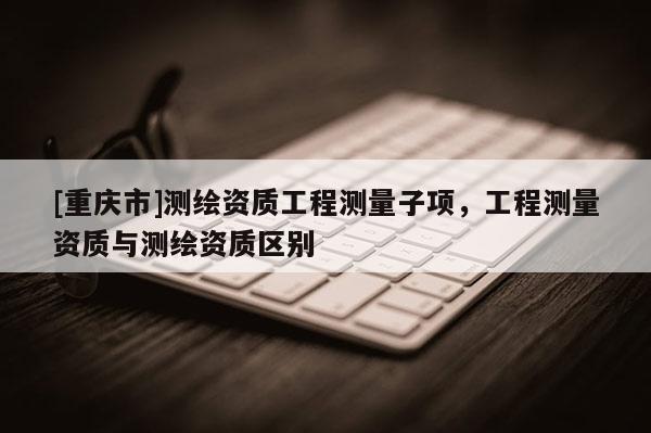 [重庆市]测绘资质工程测量子项，工程测量资质与测绘资质区别