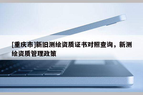 [重庆市]新旧测绘资质证书对照查询，新测绘资质管理政策