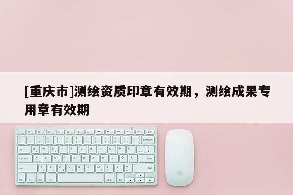 [重庆市]测绘资质印章有效期，测绘成果专用章有效期
