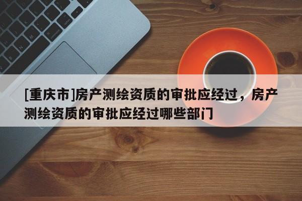 [重庆市]房产测绘资质的审批应经过，房产测绘资质的审批应经过哪些部门